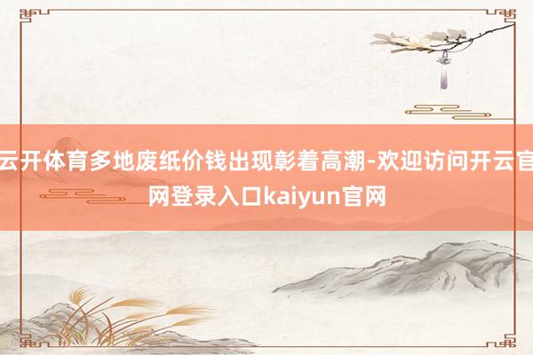 云开体育多地废纸价钱出现彰着高潮-欢迎访问开云官网登录入口kaiyun官网