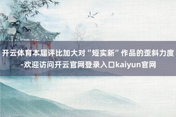 开云体育本届评比加大对“短实新”作品的歪斜力度-欢迎访问开云官网登录入口kaiyun官网