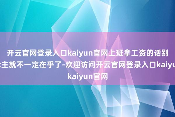 开云官网登录入口kaiyun官网上班拿工资的话别东说念主就不一定在乎了-欢迎访问开云官网登录入口kaiyun官网