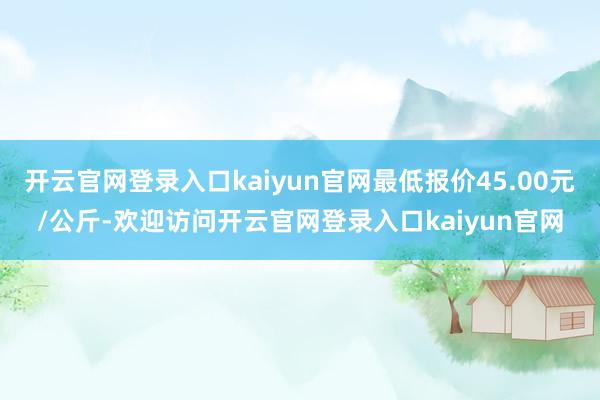 开云官网登录入口kaiyun官网最低报价45.00元/公斤-欢迎访问开云官网登录入口kaiyun官网