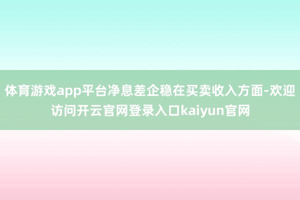 体育游戏app平台净息差企稳在买卖收入方面-欢迎访问开云官网登录入口kaiyun官网
