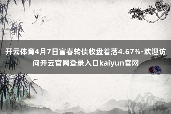 开云体育4月7日富春转债收盘着落4.67%-欢迎访问开云官网登录入口kaiyun官网