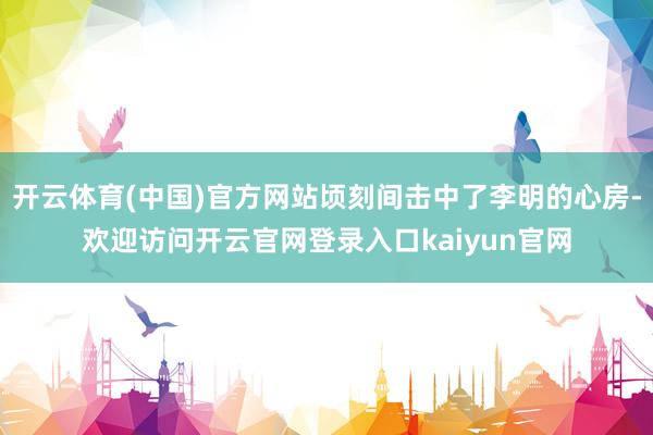 开云体育(中国)官方网站顷刻间击中了李明的心房-欢迎访问开云官网登录入口kaiyun官网