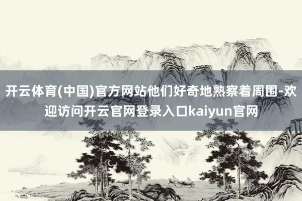 开云体育(中国)官方网站他们好奇地熟察着周围-欢迎访问开云官网登录入口kaiyun官网
