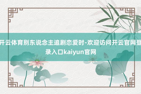 开云体育别东说念主追剧恋爱时-欢迎访问开云官网登录入口kaiyun官网