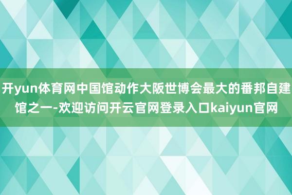 开yun体育网中国馆动作大阪世博会最大的番邦自建馆之一-欢迎访问开云官网登录入口kaiyun官网