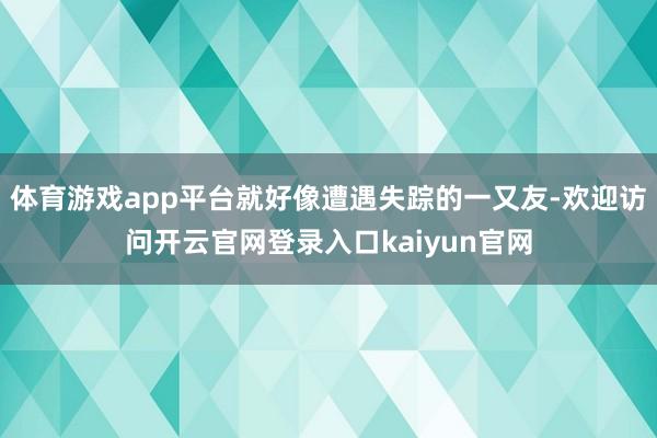 体育游戏app平台就好像遭遇失踪的一又友-欢迎访问开云官网登录入口kaiyun官网