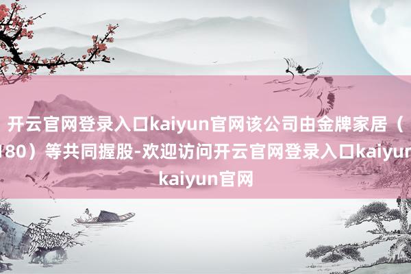 开云官网登录入口kaiyun官网该公司由金牌家居（603180）等共同握股-欢迎访问开云官网登录入口kaiyun官网