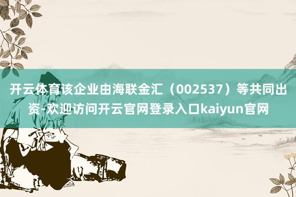 开云体育该企业由海联金汇（002537）等共同出资-欢迎访问开云官网登录入口kaiyun官网