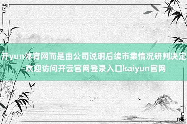 开yun体育网而是由公司说明后续市集情况研判决定-欢迎访问开云官网登录入口kaiyun官网
