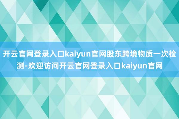 开云官网登录入口kaiyun官网股东跨境物质一次检测-欢迎访问开云官网登录入口kaiyun官网