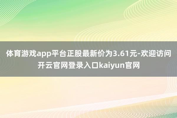 体育游戏app平台正股最新价为3.61元-欢迎访问开云官网登录入口kaiyun官网